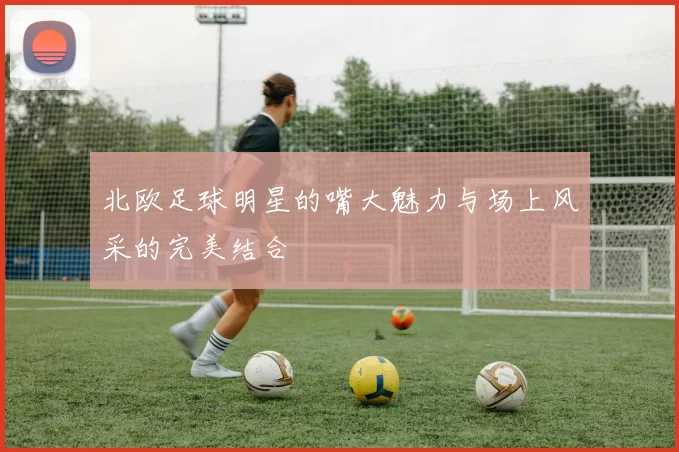 北欧足球明星的嘴大魅力与场上风采的完美结合