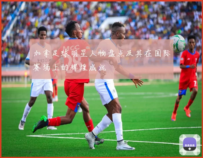 加拿足球明星人物盘点及其在国际赛场上的辉煌成就