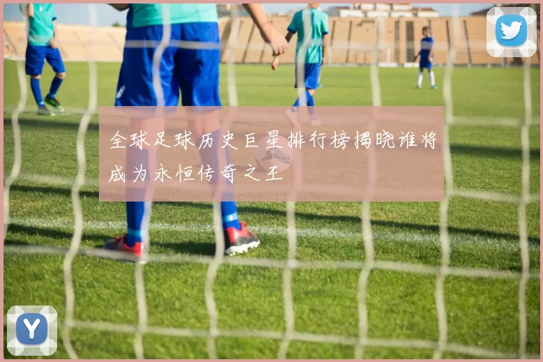 全球足球历史巨星排行榜揭晓谁将成为永恒传奇之王