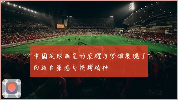 中国足球明星的荣耀与梦想展现了民族自豪感与拼搏精神
