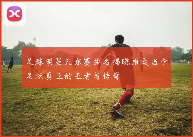 足球明星凡尔赛排名揭晓谁是当今足坛真正的王者与传奇