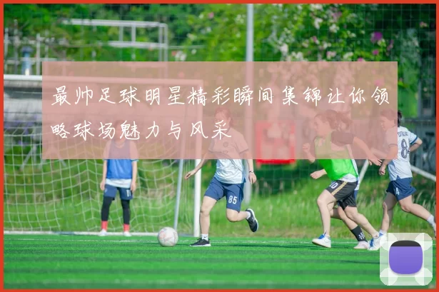 最帅足球明星精彩瞬间集锦让你领略球场魅力与风采