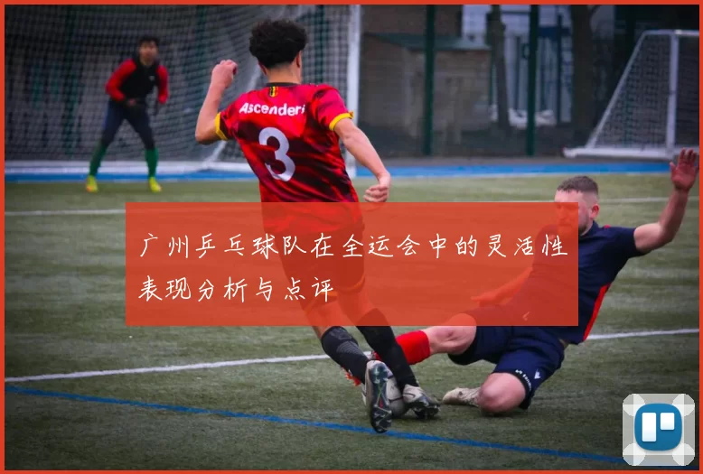 广州乒乓球队在全运会中的灵活性表现分析与点评