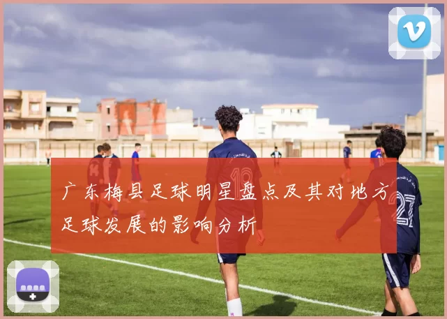 广东梅县足球明星盘点及其对地方足球发展的影响分析