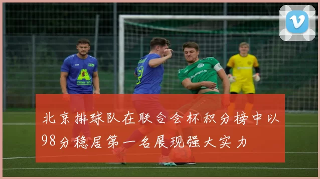 北京排球队在联合会杯积分榜中以98分稳居第一名展现强大实力