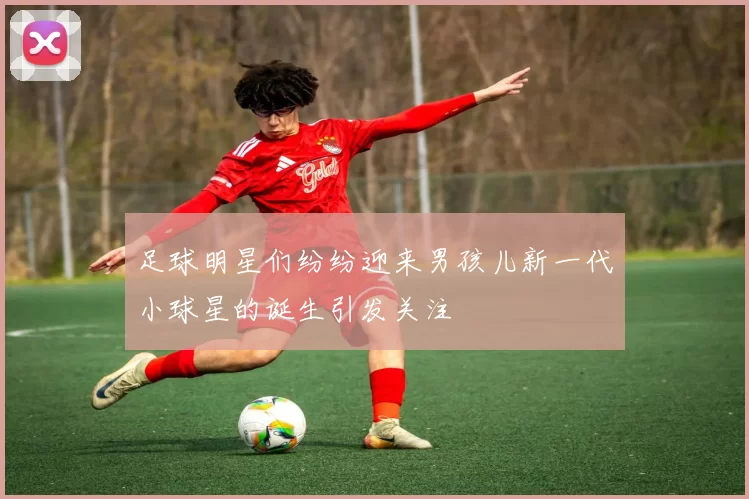 足球明星们纷纷迎来男孩儿新一代小球星的诞生引发关注