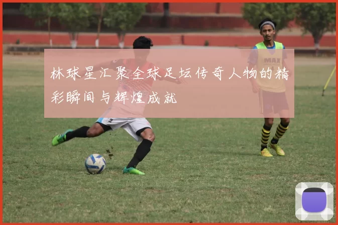 林球星汇聚全球足坛传奇人物的精彩瞬间与辉煌成就
