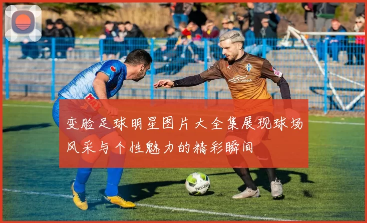 变脸足球明星图片大全集展现球场风采与个性魅力的精彩瞬间
