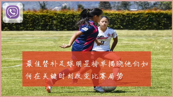 最佳替补足球明星榜单揭晓他们如何在关键时刻改变比赛局势