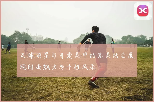 足球明星与可爱美甲的完美结合展现时尚魅力与个性风采