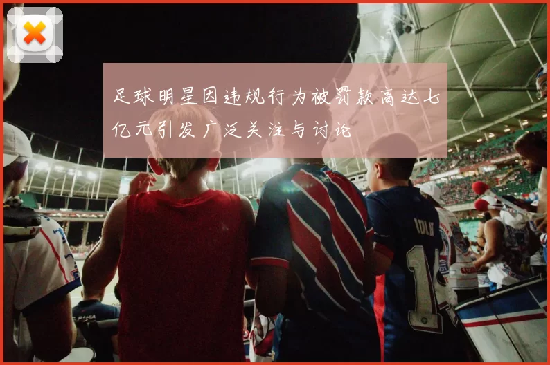 足球明星因违规行为被罚款高达七亿元引发广泛关注与讨论