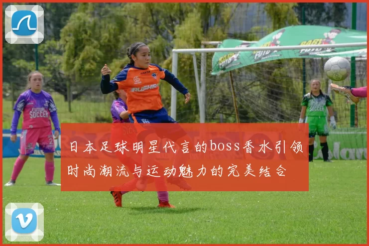 日本足球明星代言的boss香水引领时尚潮流与运动魅力的完美结合