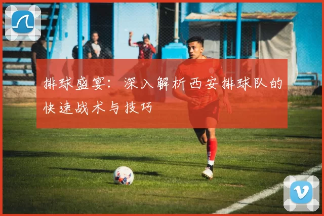 排球盛宴：深入解析西安排球队的快速战术与技巧