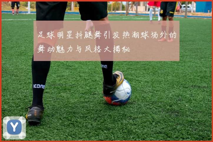 足球明星抖腿舞引发热潮球场外的舞动魅力与风格大揭秘