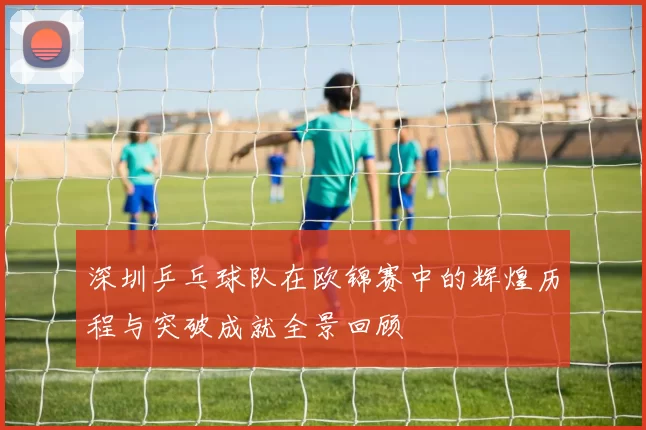 深圳乒乓球队在欧锦赛中的辉煌历程与突破成就全景回顾