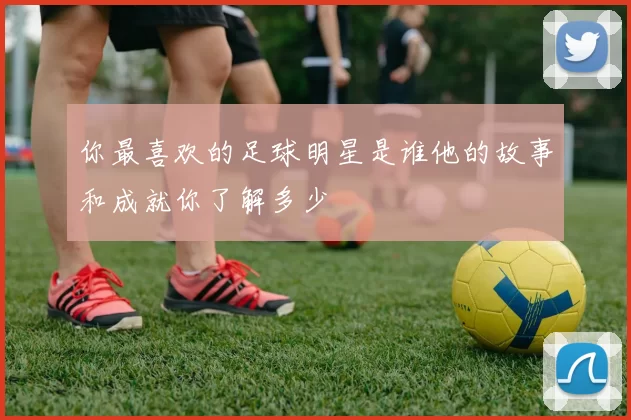 你最喜欢的足球明星是谁他的故事和成就你了解多少