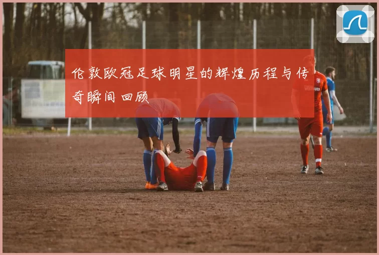伦敦欧冠足球明星的辉煌历程与传奇瞬间回顾