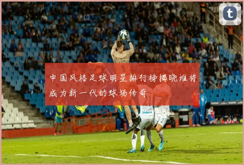 中国风格足球明星排行榜揭晓谁将成为新一代的球场传奇
