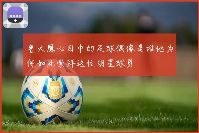 鲁大魔心目中的足球偶像是谁他为何如此崇拜这位明星球员