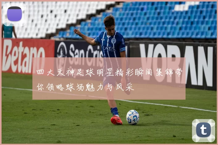 四大天神足球明星精彩瞬间集锦带你领略球场魅力与风采