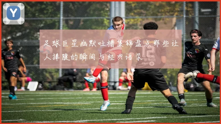 足球巨星幽默吐槽集锦盘点那些让人捧腹的瞬间与经典语录