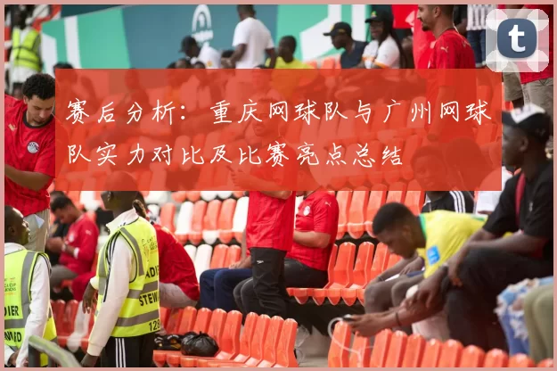 赛后分析：重庆网球队与广州网球队实力对比及比赛亮点总结