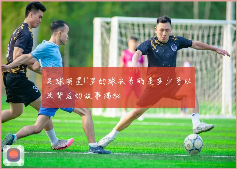 足球明星C罗的球衣号码是多少号以及背后的故事揭秘