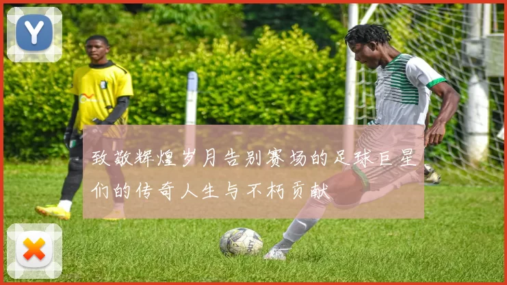 致敬辉煌岁月告别赛场的足球巨星们的传奇人生与不朽贡献