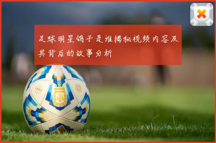 足球明星鸽子是谁揭秘视频内容及其背后的故事分析