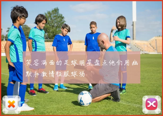 笑容满面的足球明星盘点他们用幽默和激情征服球场