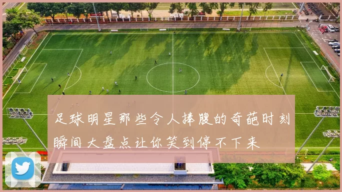 足球明星那些令人捧腹的奇葩时刻瞬间大盘点让你笑到停不下来