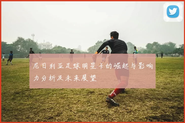 尼日利亚足球明星卡的崛起与影响力分析及未来展望