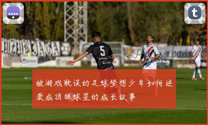 被游戏耽误的足球梦想少年如何逆袭成顶级球星的成长故事