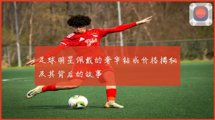足球明星佩戴的奢华钻戒价格揭秘及其背后的故事
