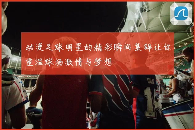 动漫足球明星的精彩瞬间集锦让你重温球场激情与梦想