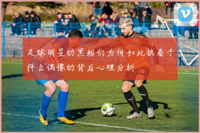 足球明星的黑粉们为何如此执着于抨击偶像的背后心理分析