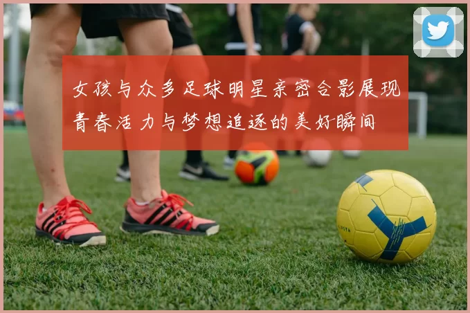 女孩与众多足球明星亲密合影展现青春活力与梦想追逐的美好瞬间