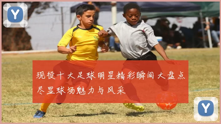 现役十大足球明星精彩瞬间大盘点尽显球场魅力与风采