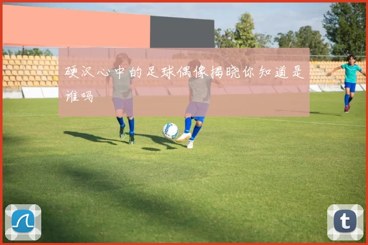 硬汉心中的足球偶像揭晓你知道是谁吗