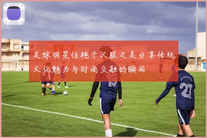 足球明星惊艳于汉服之美分享传统文化魅力与时尚交融的瞬间
