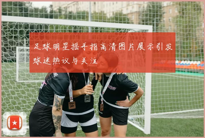 足球明星摇手指高清图片展示引发球迷热议与关注