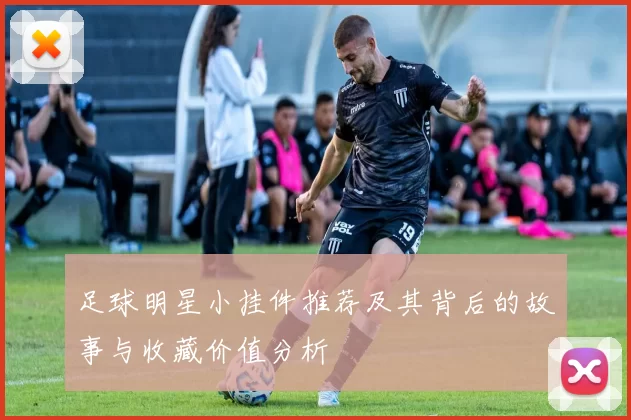 足球明星小挂件推荐及其背后的故事与收藏价值分析