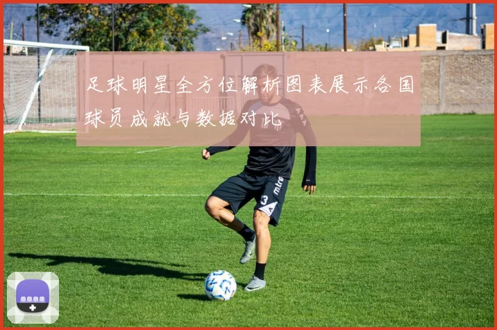 足球明星全方位解析图表展示各国球员成就与数据对比