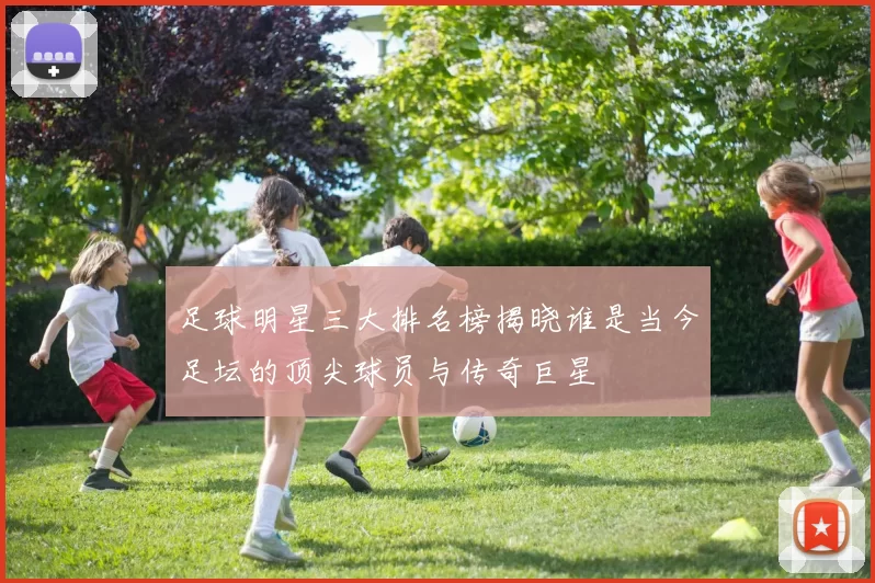 足球明星三大排名榜揭晓谁是当今足坛的顶尖球员与传奇巨星