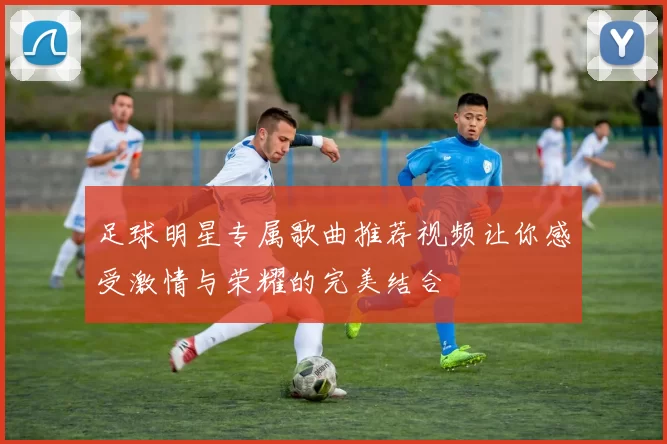 足球明星专属歌曲推荐视频让你感受激情与荣耀的完美结合