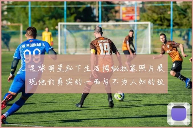 足球明星私下生活揭秘独家照片展现他们真实的一面与不为人知的故事