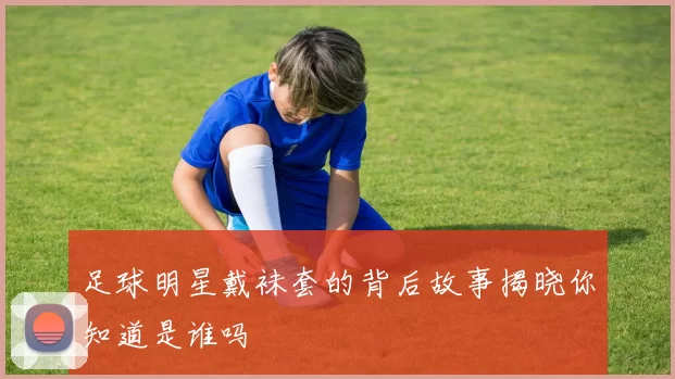 足球明星戴袜套的背后故事揭晓你知道是谁吗
