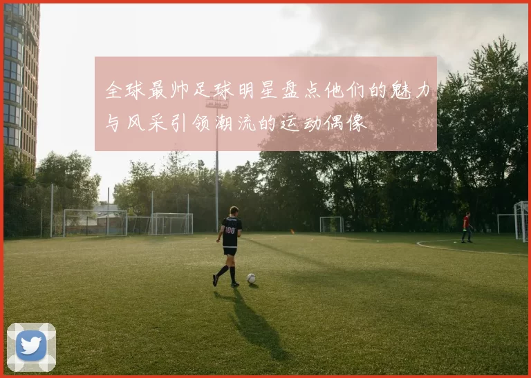 全球最帅足球明星盘点他们的魅力与风采引领潮流的运动偶像