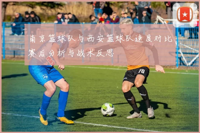 南京篮球队与西安篮球队速度对比赛后分析与战术反思