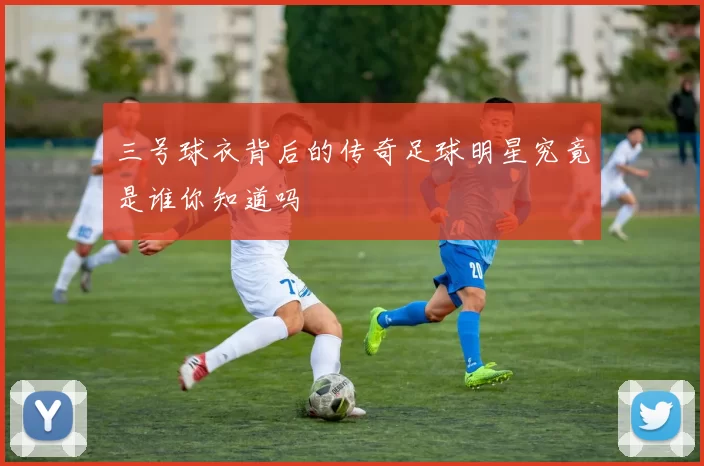 三号球衣背后的传奇足球明星究竟是谁你知道吗